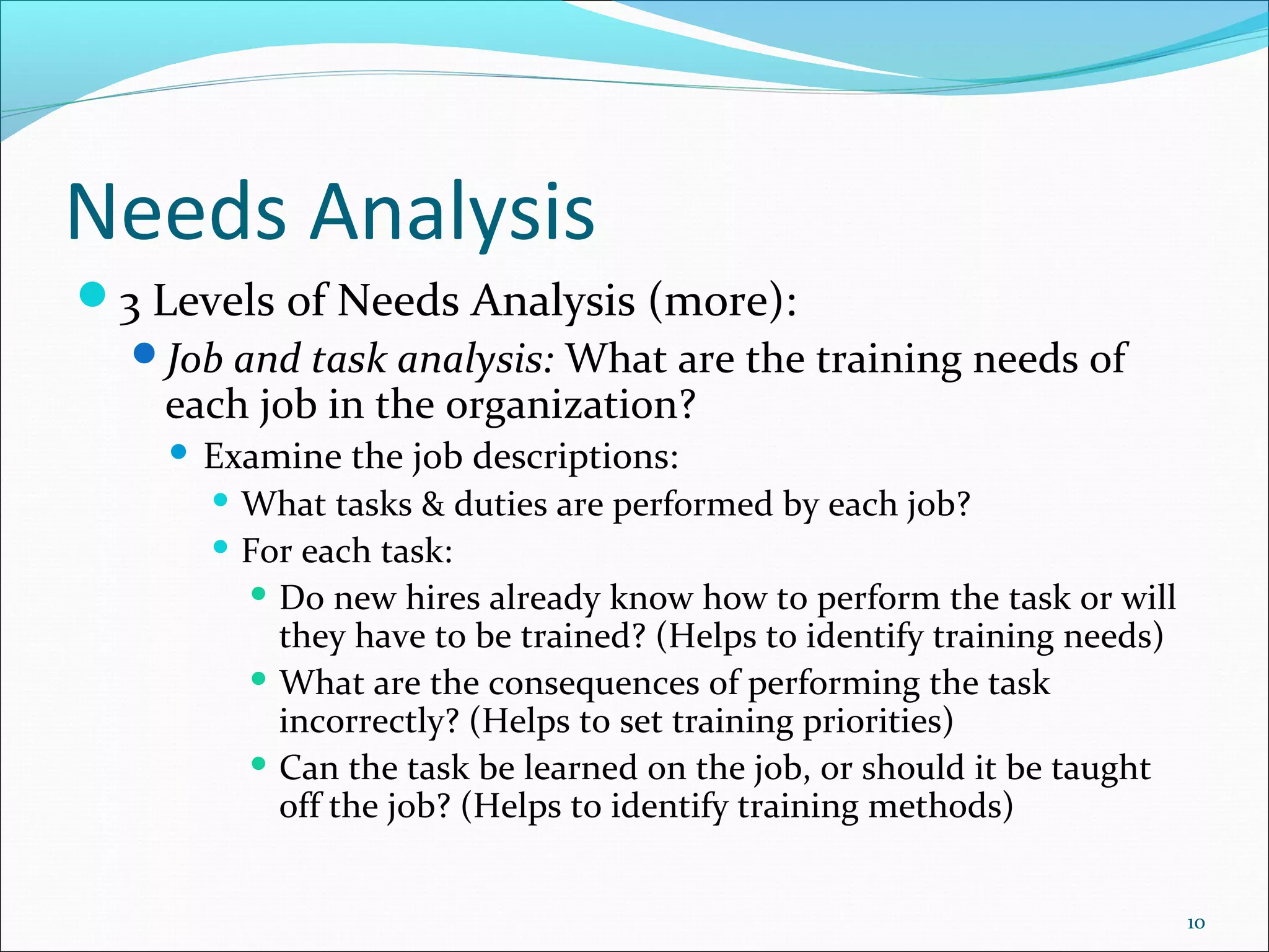 Needs Analysis
3 Levels of Needs Analysis (more):
Job and task analysis: What are the training needs of
each job in the organization?
 Examine the job descriptions:
 What tasks & duties are performed by each job?
 For each task:
 Do new hires already know how to perform the task or will
they have to be trained? (Helps to identify training needs)
 What are the consequences of performing the task
incorrectly? (Helps to set training priorities)
 Can the task be learned on the job, or should it be taught
off the job? (Helps to identify training methods)
10
 
