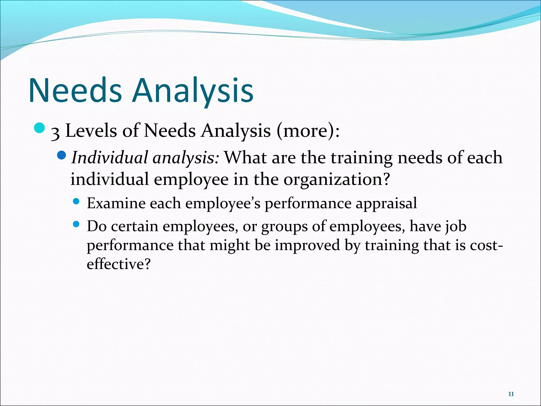 Needs Analysis
3 Levels of Needs Analysis (more):
Individual analysis: What are the training needs of each
individual employee in the organization?
 Examine each employee’s performance appraisal
 Do certain employees, or groups of employees, have job
performance that might be improved by training that is cost-
effective?
11
 