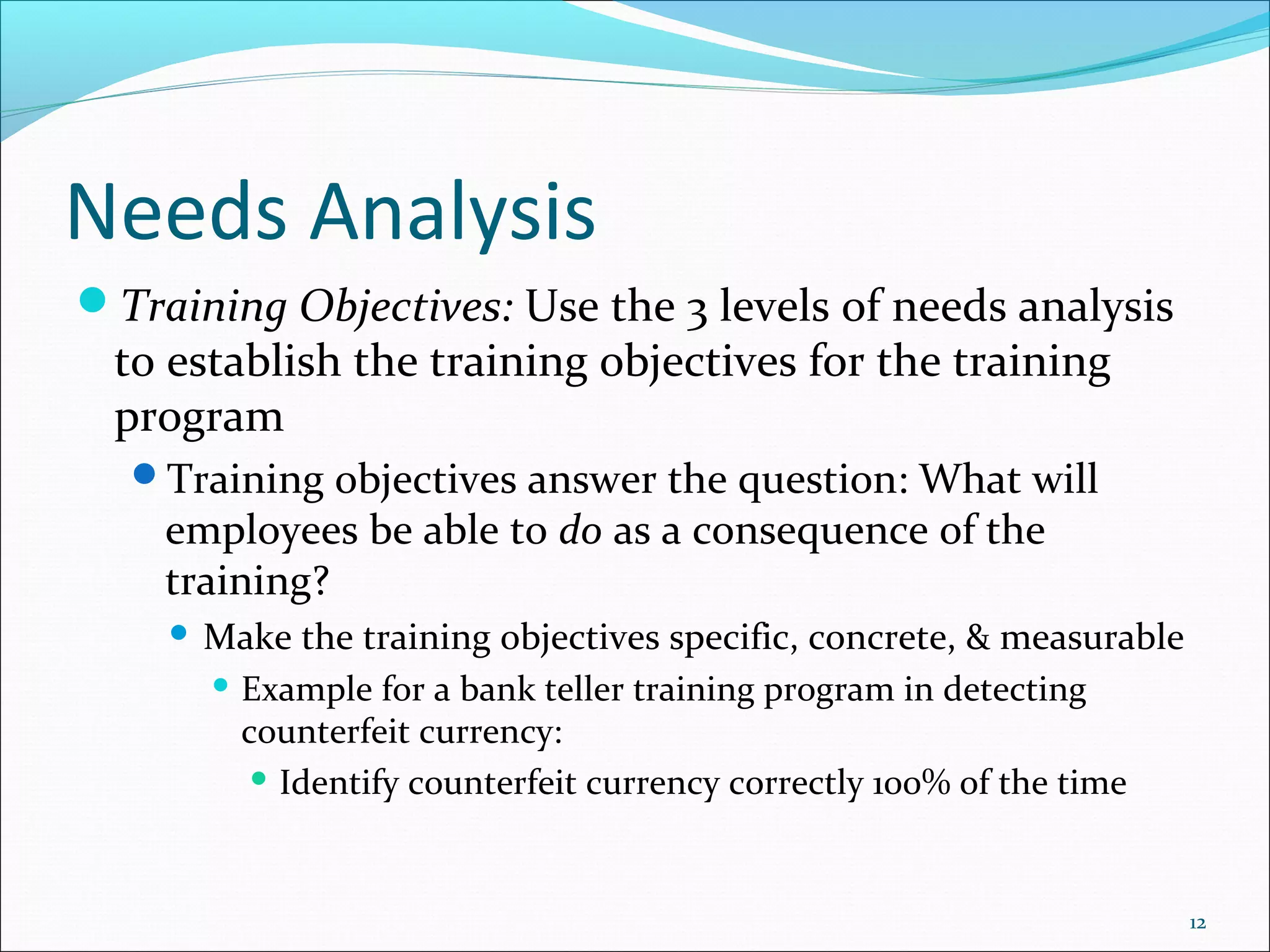 Needs Analysis
Training Objectives: Use the 3 levels of needs analysis
to establish the training objectives for the training
program
Training objectives answer the question: What will
employees be able to do as a consequence of the
training?
 Make the training objectives specific, concrete, & measurable
 Example for a bank teller training program in detecting
counterfeit currency:
 Identify counterfeit currency correctly 100% of the time
12
 