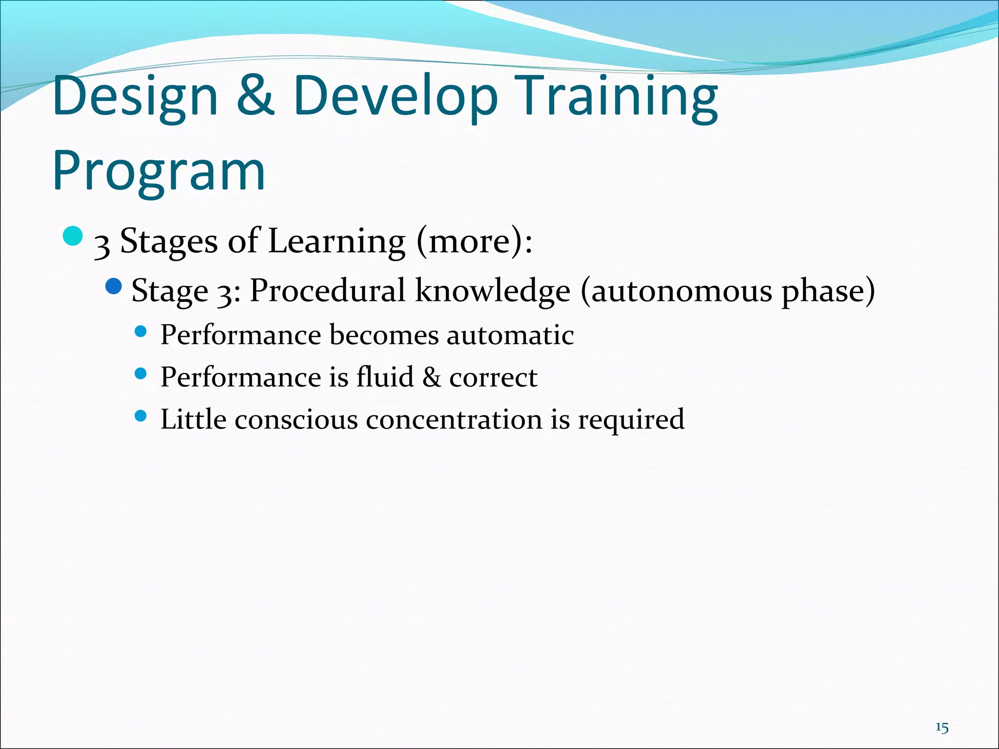 Design & Develop Training
Program
3 Stages of Learning (more):
Stage 3: Procedural knowledge (autonomous phase)
 Performance becomes automatic
 Performance is fluid & correct
 Little conscious concentration is required
15
 