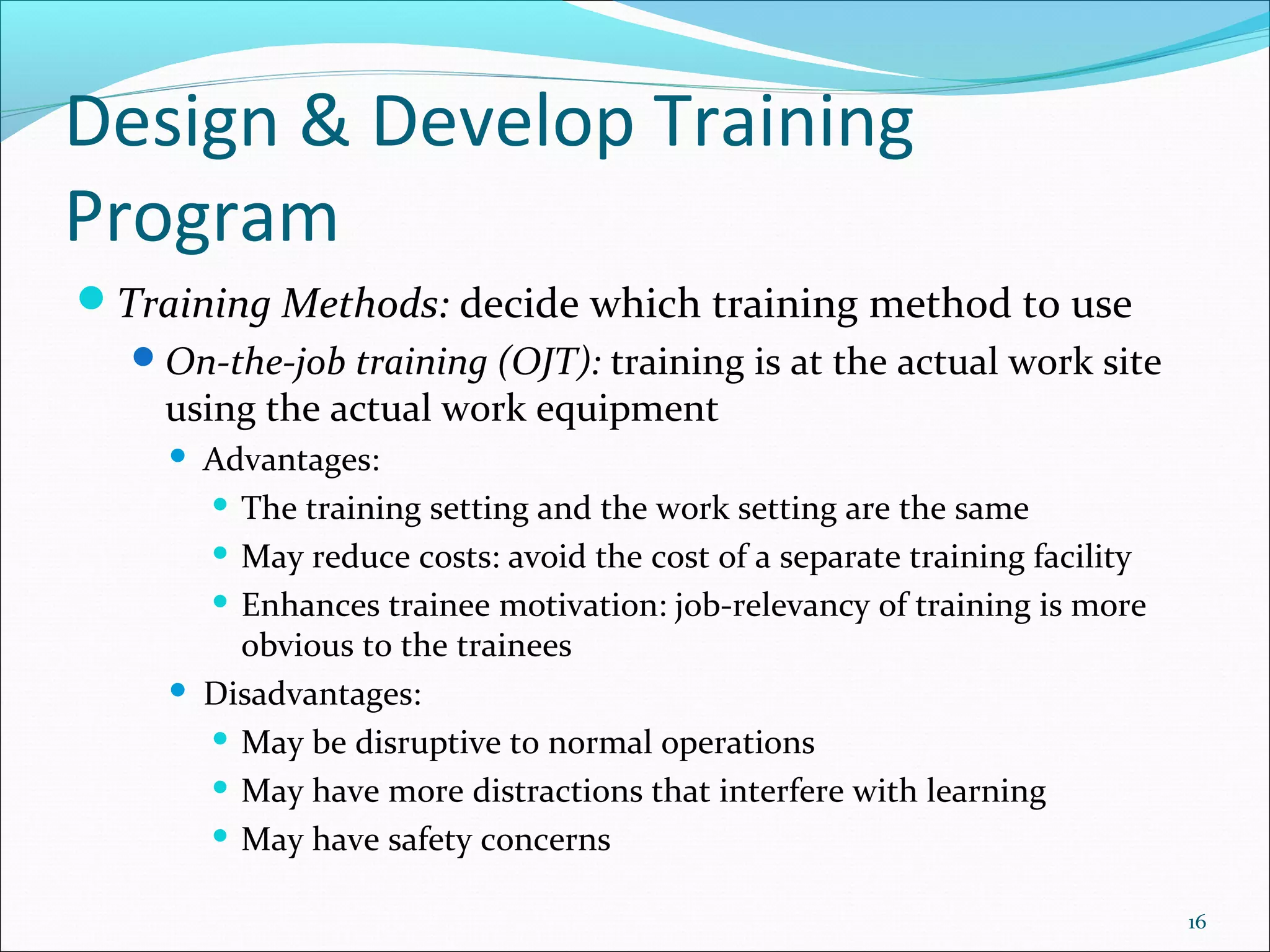 Design & Develop Training
Program
Training Methods: decide which training method to use
On-the-job training (OJT): training is at the actual work site
using the actual work equipment
 Advantages:
 The training setting and the work setting are the same
 May reduce costs: avoid the cost of a separate training facility
 Enhances trainee motivation: job-relevancy of training is more
obvious to the trainees
 Disadvantages:
 May be disruptive to normal operations
 May have more distractions that interfere with learning
 May have safety concerns
16
 
