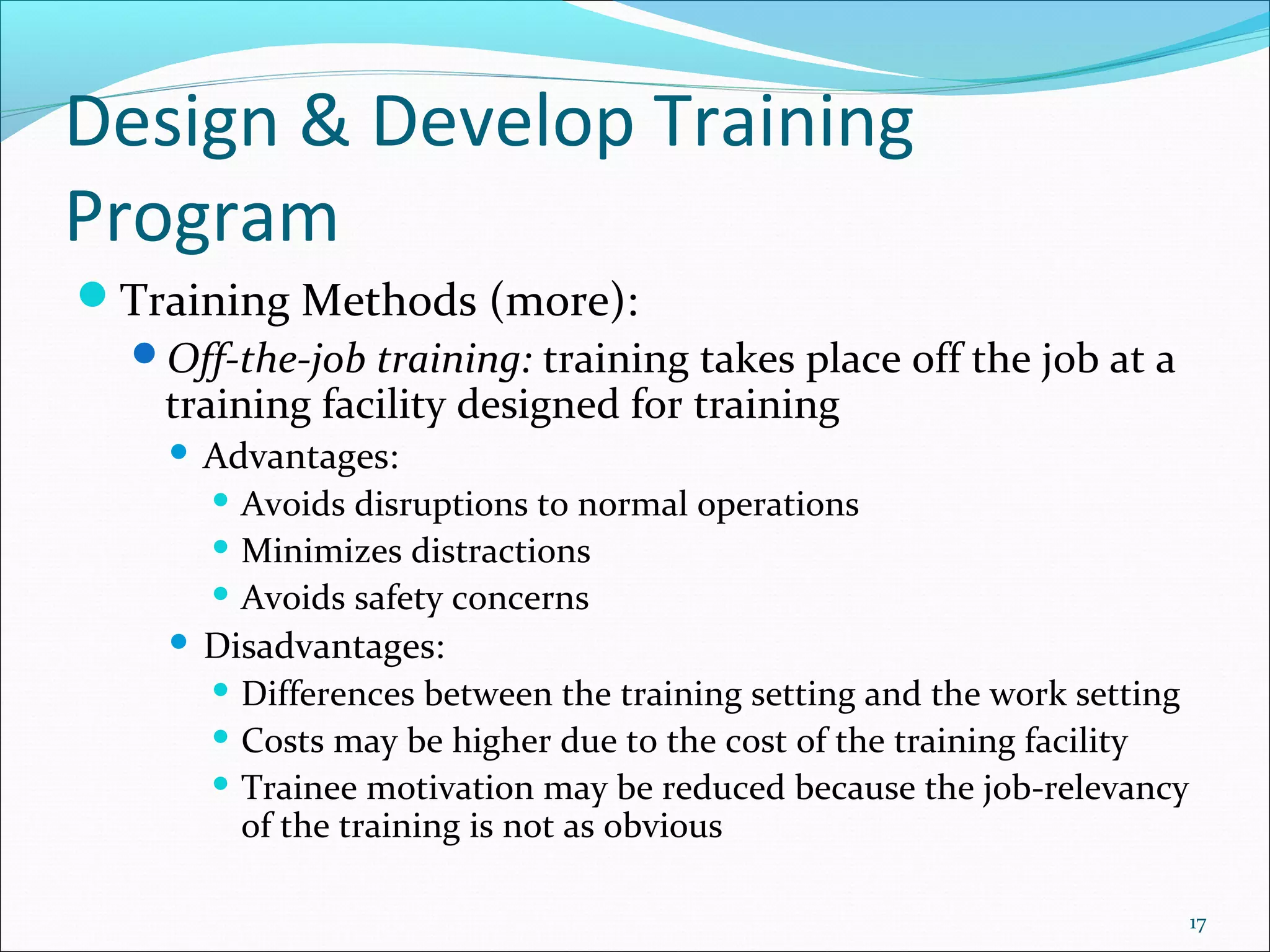 Design & Develop Training
Program
Training Methods (more):
Off-the-job training: training takes place off the job at a
training facility designed for training
 Advantages:
 Avoids disruptions to normal operations
 Minimizes distractions
 Avoids safety concerns
 Disadvantages:
 Differences between the training setting and the work setting
 Costs may be higher due to the cost of the training facility
 Trainee motivation may be reduced because the job-relevancy
of the training is not as obvious
17
 