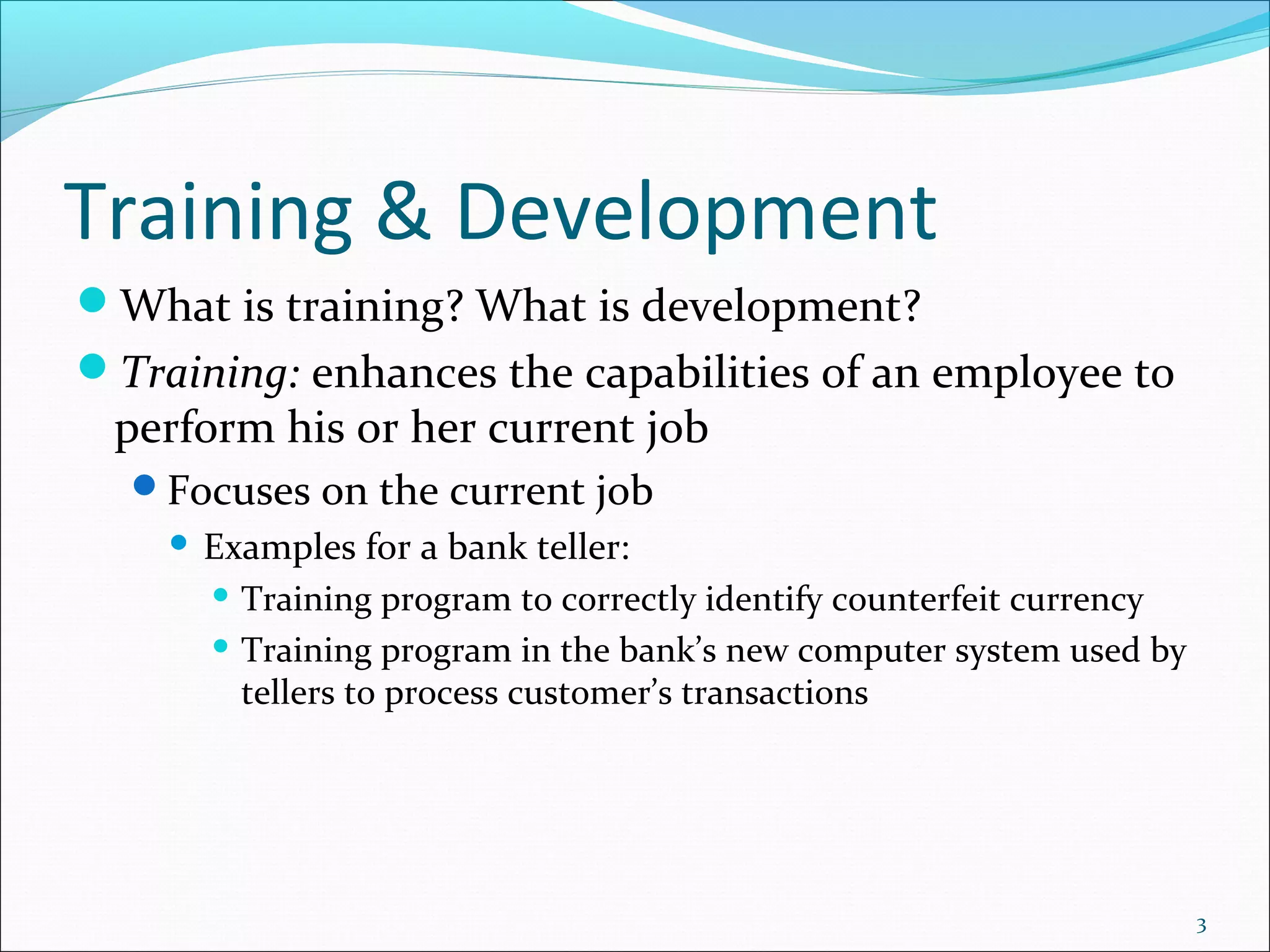 Training & Development
What is training? What is development?
Training: enhances the capabilities of an employee to
perform his or her current job
Focuses on the current job
 Examples for a bank teller:
 Training program to correctly identify counterfeit currency
 Training program in the bank’s new computer system used by
tellers to process customer’s transactions
3
 