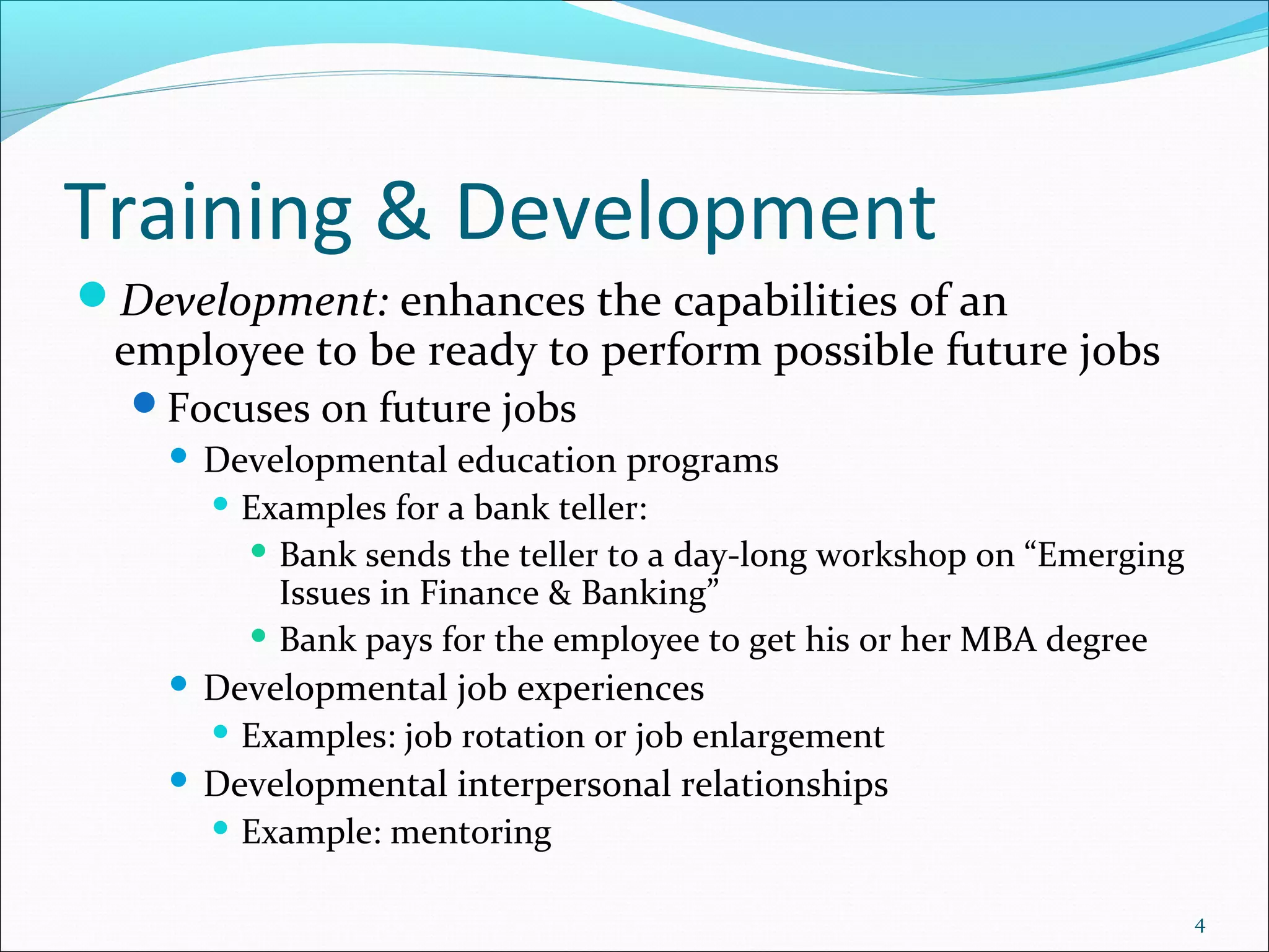 Training & Development
Development: enhances the capabilities of an
employee to be ready to perform possible future jobs
Focuses on future jobs
 Developmental education programs
 Examples for a bank teller:
 Bank sends the teller to a day-long workshop on “Emerging
Issues in Finance & Banking”
 Bank pays for the employee to get his or her MBA degree
 Developmental job experiences
 Examples: job rotation or job enlargement
 Developmental interpersonal relationships
 Example: mentoring
4
 