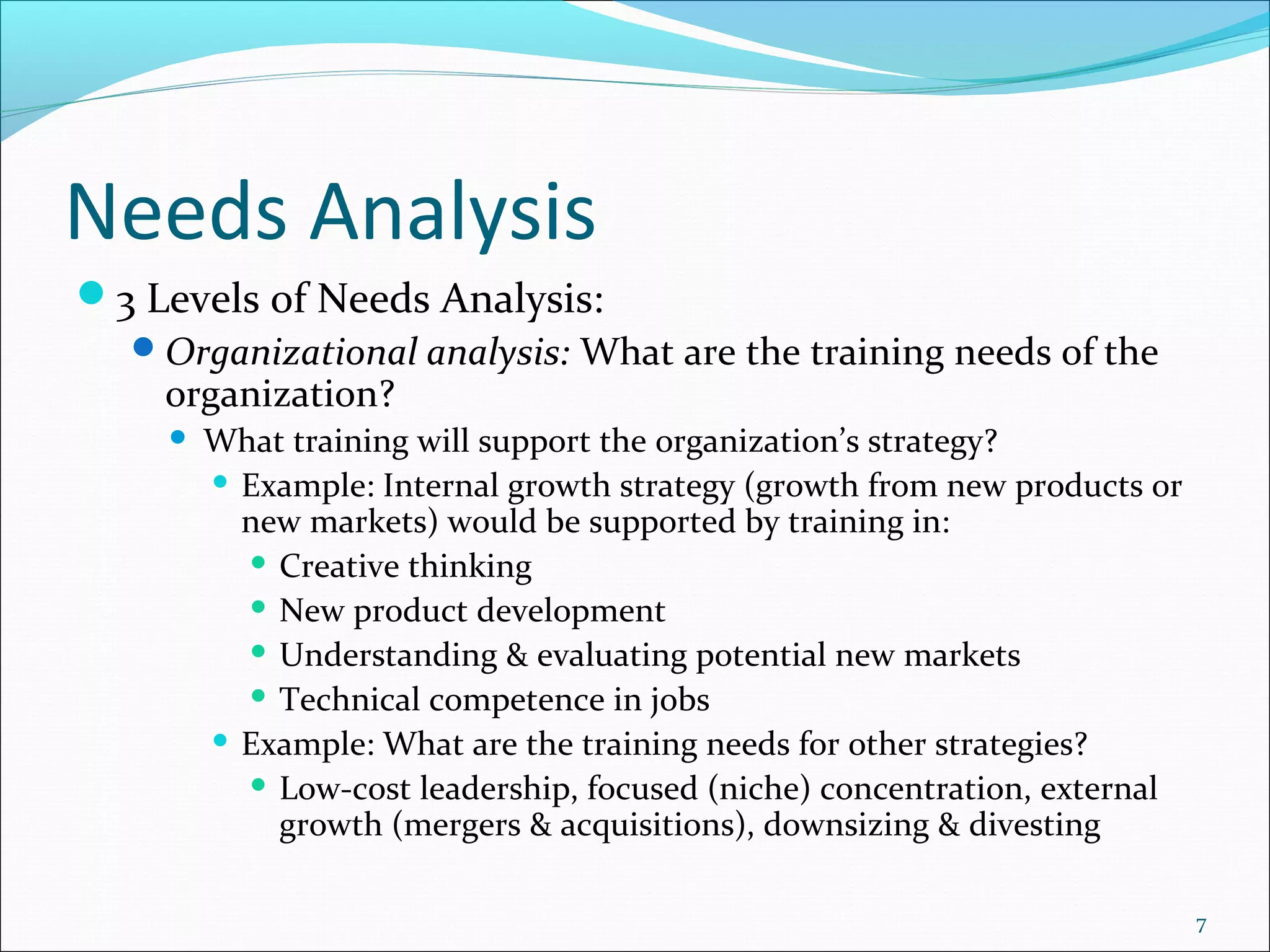 Needs Analysis
3 Levels of Needs Analysis:
Organizational analysis: What are the training needs of the
organization?
 What training will support the organization’s strategy?
 Example: Internal growth strategy (growth from new products or
new markets) would be supported by training in:
 Creative thinking
 New product development
 Understanding & evaluating potential new markets
 Technical competence in jobs
 Example: What are the training needs for other strategies?
 Low-cost leadership, focused (niche) concentration, external
growth (mergers & acquisitions), downsizing & divesting
7
 