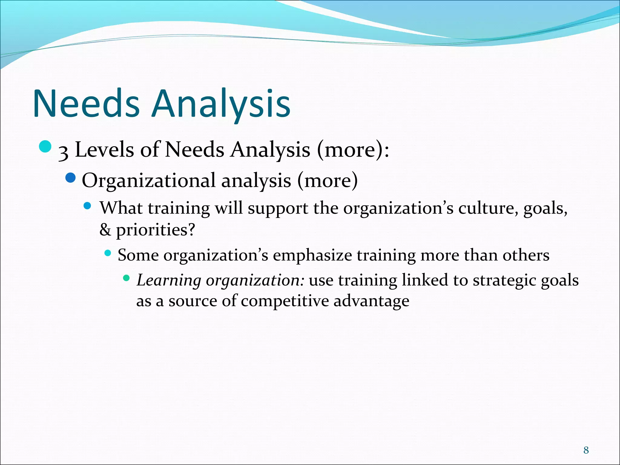 Needs Analysis
3 Levels of Needs Analysis (more):
Organizational analysis (more)
 What training will support the organization’s culture, goals,
& priorities?
 Some organization’s emphasize training more than others
 Learning organization: use training linked to strategic goals
as a source of competitive advantage
8
 