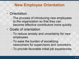 New Employee Orientation Orientation The process of introducing new employees to the organization so that they can become effective contributors more quickly Goals of orientation To reduce anxiety and uncertainty for new employees To ease the burden of socializing newcomers for supervisors and coworkers To provide favorable initial job experiences 10 -  