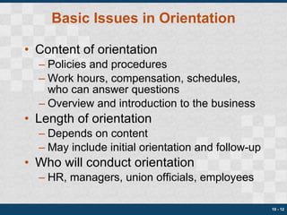 Basic Issues in Orientation Content of orientation Policies and procedures Work hours, compensation, schedules, who can answer questions Overview and introduction to the business Length of orientation Depends on content May include initial orientation and follow-up Who will conduct orientation HR, managers, union officials, employees 10 -  