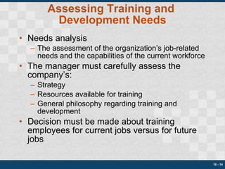 Assessing Training and  Development Needs Needs analysis The assessment of the organization’s job-related needs and the capabilities of the current workforce The manager must carefully assess the company’s: Strategy Resources available for training General philosophy regarding training and development Decision must be made about training employees for current jobs versus for future jobs 10 -  
