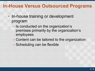 In-House Versus Outsourced Programs In-house training or development program Is conducted on the organization’s premises primarily by the organization’s employees Content can be tailored to the organization Scheduling can be flexible 10 -  