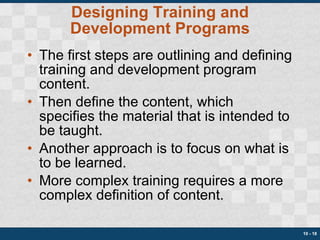 Designing Training and Development Programs The first steps are outlining and defining training and development program content. Then define the content, which specifies the material that is intended to be taught. Another approach is to focus on what is to be learned. More complex training requires a more complex definition of content. 10 -  