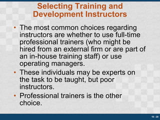 Selecting Training and Development Instructors The most common choices regarding instructors are whether to use full-time professional trainers (who might be hired from an external firm or are part of an in-house training staff) or use operating managers. These individuals may be experts on the task to be taught, but poor instructors. Professional trainers is the other choice. 10 -  