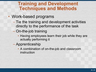 Training and Development Techniques and Methods Work-based programs Tie the training and development activities directly to the performance of the task On-the-job training Having employees learn their job while they are actually performing it Apprenticeship A combination of on-the-job and classroom instruction 10 -  