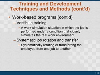 Training and Development Techniques and Methods (cont’d) Work-based programs (cont’d) Vestibule training A work-simulation situation in which the job is performed under a condition that closely simulates the real work environment Systematic job rotation and transfer Systematically rotating or transferring the employee from one job to another 10 -  