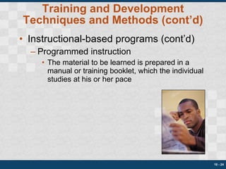 Training and Development Techniques and Methods (cont’d) Instructional-based programs (cont’d) Programmed instruction The material to be learned is prepared in a manual or training booklet, which the individual studies at his or her pace 10 -  