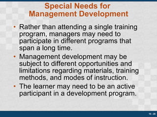 Special Needs for  Management Development Rather than attending a single training program, managers may need to participate in different programs that span a long time. Management development may be subject to different opportunities and limitations regarding materials, training methods, and modes of instruction. The learner may need to be an active participant in a development program. 10 -  