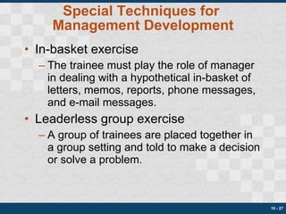 Special Techniques for  Management Development In-basket exercise The trainee must play the role of manager in dealing with a hypothetical in-basket of letters, memos, reports, phone messages, and e-mail messages. Leaderless group exercise A group of trainees are placed together in a group setting and told to make a decision or solve a problem. 10 -  