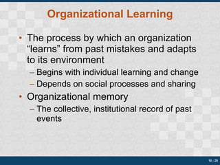 Organizational Learning The process by which an organization “learns” from past mistakes and adapts to its environment Begins with individual learning and change Depends on social processes and sharing Organizational memory The collective, institutional record of past events 10 -  