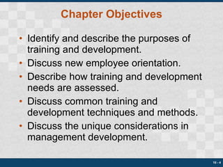 Chapter Objectives Identify and describe the purposes of training and development. Discuss new employee orientation. Describe how training and development needs are assessed. Discuss common training and development techniques and methods. Discuss the unique considerations in management development. 10 -  