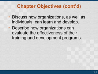 Chapter Objectives (cont’d) Discuss how organizations, as well as individuals, can learn and develop. Describe how organizations can evaluate the effectiveness of their training and development programs. 10 -  