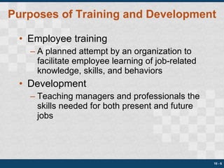 Purposes of Training and Development Employee training A planned attempt by an organization to facilitate employee learning of job-related knowledge, skills, and behaviors Development Teaching managers and professionals the skills needed for both present and future jobs 10 -  