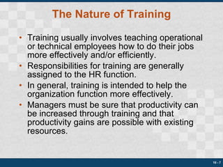 The Nature of Training Training usually involves teaching operational or technical employees how to do their jobs more effectively and/or efficiently. Responsibilities for training are generally assigned to the HR function. In general, training is intended to help the organization function more effectively. Managers must be sure that productivity can be increased through training and that productivity gains are possible with existing resources. 10 -  
