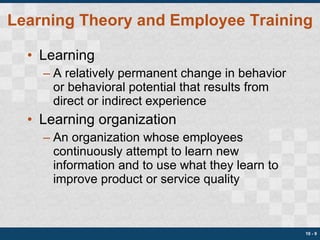 Learning Theory and Employee Training Learning A relatively permanent change in behavior or behavioral potential that results from direct or indirect experience Learning organization An organization whose employees continuously attempt to learn new information and to use what they learn to improve product or service quality 10 -  