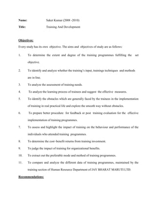 Name: Saket Kumar (2008 -2010)<br />Title:      Training And Development<br />    <br />Objectives:<br />Every study has its own  objective. The aims and  objectives of study are as follows:<br />To determine the extent and degree of the training programmes fulfilling the  set objective.<br />To identify and analyze whether the training’s input, trainings techniques  and methods are in line. <br />To analyze the assessment of training needs.<br /> To analyze the learning process of trainees and suggest  the effective  measures.<br />To identify the obstacles which are generally faced by the trainees in the implementation of training in real practical life and explore the smooth way without obstacles.<br /> To prepare better procedure  for feedback or post  training evaluation for the  effective  implementation of training programmes. <br />To assess and highlight the impact of training on the behaviour and performance of the individuals who attended training  programmes.  <br />To determine the cost–benefit returns from training investment.<br />To judge the impact of training for organizational benefits. <br />To extract out the preferable mode and method of training programmes.<br />To compare and analyze the different data of training programmes, maintained by the training section of Human Resource Department of JAY BHARAT MARUTI LTD.  <br />Recommendations:<br />Individual –needs must be considered seriously rather than group –needs.<br />Study material must be given quite in advance before training programme, so that participant make himself aware with the study  material and contents for training  programme.<br />Motive for training should not be as: “If one participant  among forty or fifty, acquires knowledge  then training is useful” Instead, it should be as: “All the participants have to acquire knowledge as much as it is possible in the best trainings”<br />A  Counseling – cum – Revision session may be organized in post training session.<br />External faculty should be called again only after assessing the results of post training evaluation <br />Suggestion  may be invited from employees on training matters.<br />Mangers and above may be awarded of the future  benefits  of training. They  should made to be realized that training  is not  a wastage of manpower. It’s an important issue because  investment in human resources is the best investment if company really wants to upraise itself. <br />In post- training evaluation  period,  questionnaire  may be forwarded to the concerned D.Os. Whose Subordinates got training.<br />Participants must be awarded or benefited after the assessment of post-training results. <br />Case work method can be  adopted in counseling, if   group work method become unsuccessful. <br />The feedback forms, which are filled just after which are filled  just after training,  should not  contain the name of trainee.  Then he will reveal the facts exactly, related in the absence of faculty.<br /> Training  should be given only after making up the of trainee for it. It may be done by motivating by the D.Os. trainees should be  prepared for training and then they will learn more and better during training.<br />Limitations:<br />It is a brief conducted during short span of time. In order to know the depth one requires a lot of information, money and involvement of manpower. As is the case with every research effort, this study also leaves a lot of room for further improvements. The major Limitations of this study are given below.<br /> Due to non- corporate nature of some of the organizations, project could not be undertaken at the external level.<br /> Biases in the responses cannot be rules out as the questionnaire were only filled by the managers and workers of the sample taken.<br /> Sudden changes in the programme of some of the participants at the time of interviews led to the problem in getting data.<br />Conclusion:<br />At present, there is no systematic standardization of the different training  programmes in India. Each  organization  has developed it own methods of training for both  the workers and supervision. However management must  consider  a systematic  training programme  to improve the efficiency  and morale  of employees. A systematic  training programme will help the management to standardize the job performance as well as in selection and placement programme.<br />Since  training is a continuos process and not a one time affair, and since it consumes  time and entail much expenditure, it is necessary  that a training  programme or policy should be prepared with great thought and care, for it  would  serve the purpose of the establishment as well as the needs for employees. Moreover, it must guard against over- training  use of poor instruction, too much training in skills which are unnecessary  for a particular job, imitation for other company’s training programmes,  misuse of testing techniques, inadequate tools and equipment, and over – reliance on one single technique.<br />A successful  training  programme presumes that sufficient  care has been taken to discover areas in which it is needed most and to create the necessary  environment for its conduct. The selected trainer should  understand clearly his job and has professional experience, has an aptitude and ability  for reaching  possesses a pleasing  personality and a capacity for leadership, is well versed in the principles and methods of training  and is able to appreciate the value of training in relation to an enterprise.<br />Participants tend to be more responsive to training programmes when they feel the need to learn, I e. the trainee will be more eager to learn if  training  promises  answers to problems  or needs he has.  The individual  who perceives training as the solution to problems  will be more willing to enter into a training programme  than the individual who is  satisfied with his present performance  abilities.<br />