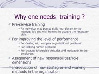 Why one needs  training ? Pre-service training  An individual may posses skills not relevant to the intended job and with training he acquire the necessary  skills  For improving the level of performance  For dealing with complex organizational problems For tackling human problems  For creating favourable attitudes and motivation to the employees  Assignment of new responsibilities/role dimensions  Introduction of new strategies and working methods in the organization 