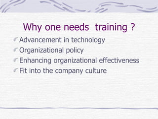 Why one needs  training ? Advancement in technology Organizational policy Enhancing organizational effectiveness  Fit into the company culture  