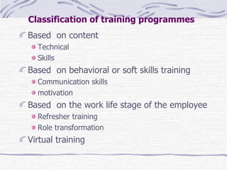 Classification of training programmes   Based  on content  Technical  Skills  Based  on behavioral or soft skills training  Communication skills  motivation Based  on the work life stage of the employee Refresher training  Role transformation Virtual training  