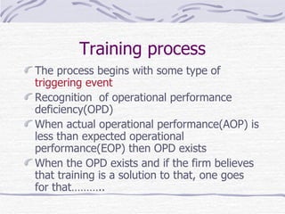 The process begins with some type of  triggering event Recognition  of operational performance deficiency(OPD) When actual operational performance(AOP) is less than expected operational performance(EOP) then OPD exists  When the OPD exists and if the firm believes that training is a solution to that, one goes for that……….. Training process 