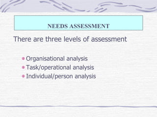 There are three levels of assessment Organisational analysis Task/operational analysis Individual/person analysis NEEDS ASSESSMENT 