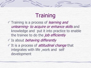 Training Training is a process of  learning and unlearning- to acquire or enhance skills  and knowledge and  put it into practice to enable the trainee to do the  job efficiently Is about  behaving differently It is a process of  attitudinal change  that integrates with life ,work and  self development  