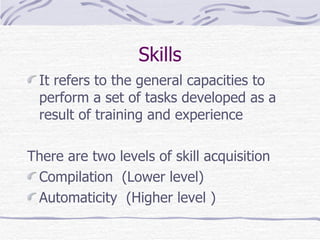Skills It refers to the general capacities to perform a set of tasks developed as a result of training and experience  There are two levels of skill acquisition Compilation  (Lower level) Automaticity  (Higher level ) 