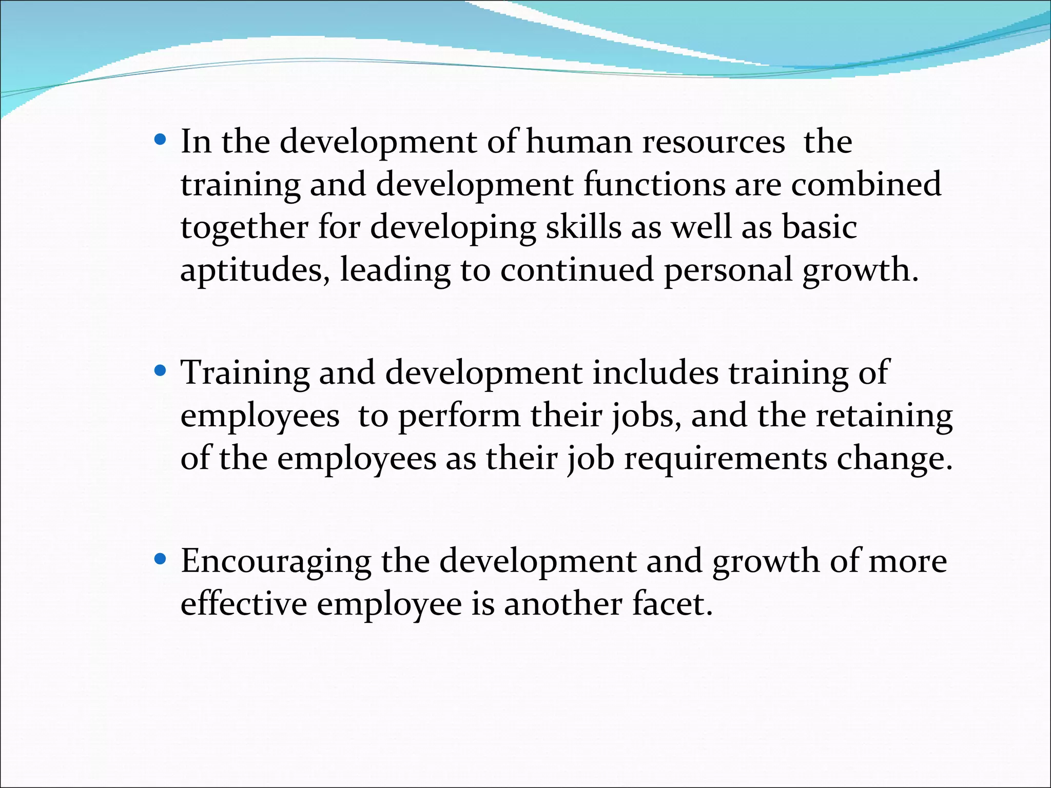 In the development of human resources  the training and development functions are combined together for developing skills as well as basic aptitudes, leading to continued personal growth.  Training and development includes training of employees  to perform their jobs, and the retaining of the employees as their job requirements change. Encouraging the development and growth of more effective employee is another facet.  