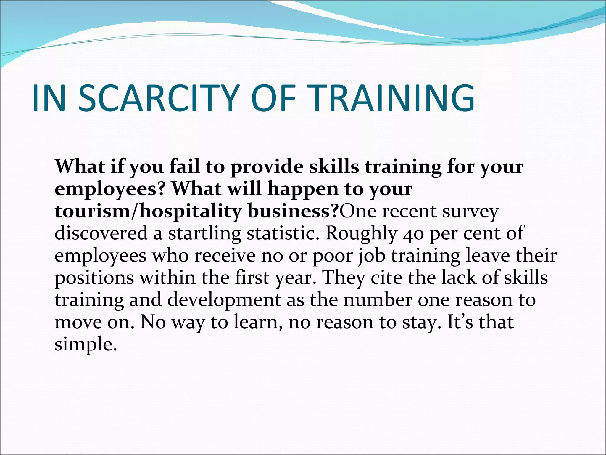 IN SCARCITY OF TRAINING   What if you fail to provide skills training for your employees? What will happen to your tourism/hospitality business? One recent survey discovered a startling statistic. Roughly 40 per cent of employees who receive no or poor job training leave their positions within the first year. They cite the lack of skills training and development as the number one reason to move on. No way to learn, no reason to stay. It’s that simple. 