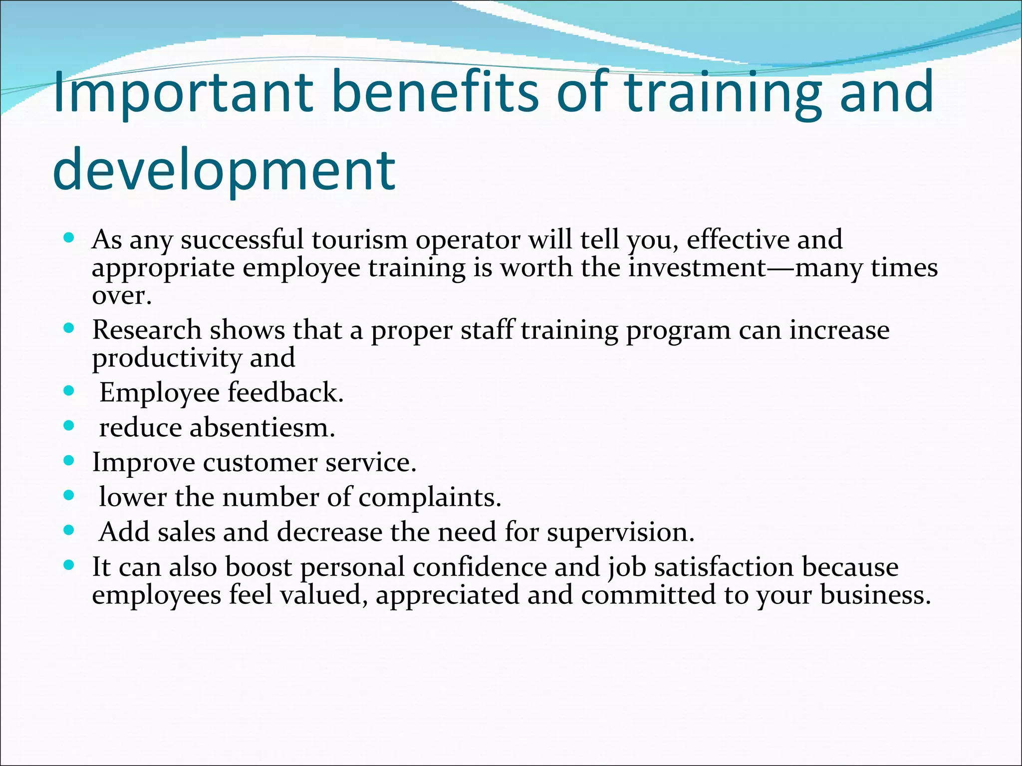 Important benefits of training and development As any successful tourism operator will tell you, effective and appropriate employee training is worth the investment—many times over. Research shows that a proper staff training program can increase productivity and Employee feedback. reduce absentiesm. Improve customer service. lower the number of complaints. Add sales and decrease the need for supervision.  It can also boost personal confidence and job satisfaction because employees feel valued, appreciated and committed to your business. 