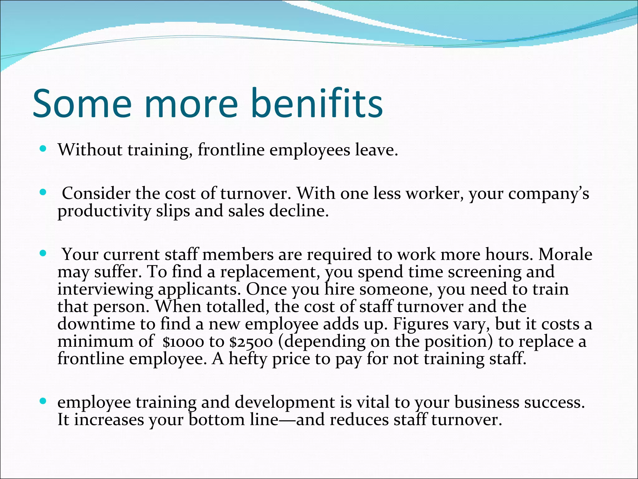 Some more benifits Without training, frontline employees leave. Consider the cost of turnover. With one less worker, your company’s productivity slips and sales decline. Your current staff members are required to work more hours. Morale may suffer. To find a replacement, you spend time screening and interviewing applicants. Once you hire someone, you need to train that person. When totalled, the cost of staff turnover and the downtime to find a new employee adds up. Figures vary, but it costs a minimum of  $1000 to $2500 (depending on the position) to replace a frontline employee. A hefty price to pay for not training staff. employee training and development is vital to your business success. It increases your bottom line—and reduces staff turnover. 