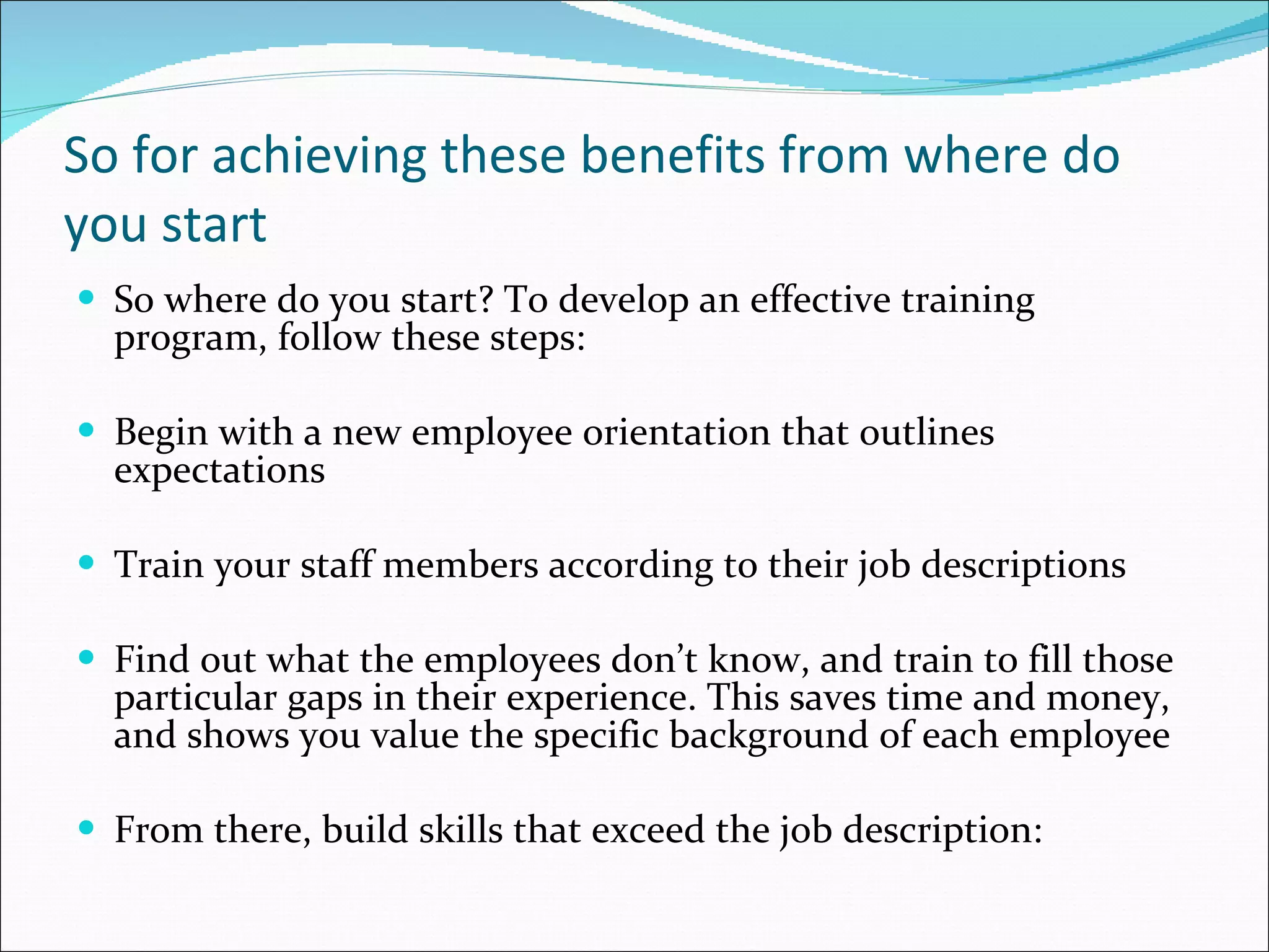 So for achieving these benefits from where do you start So where do you start? To develop an effective training program, follow these steps: Begin with a new employee orientation that outlines expectations  Train your staff members according to their job descriptions  Find out what the employees don’t know, and train to fill those particular gaps in their experience. This saves time and money, and shows you value the specific background of each employee From there, build skills that exceed the job description: 