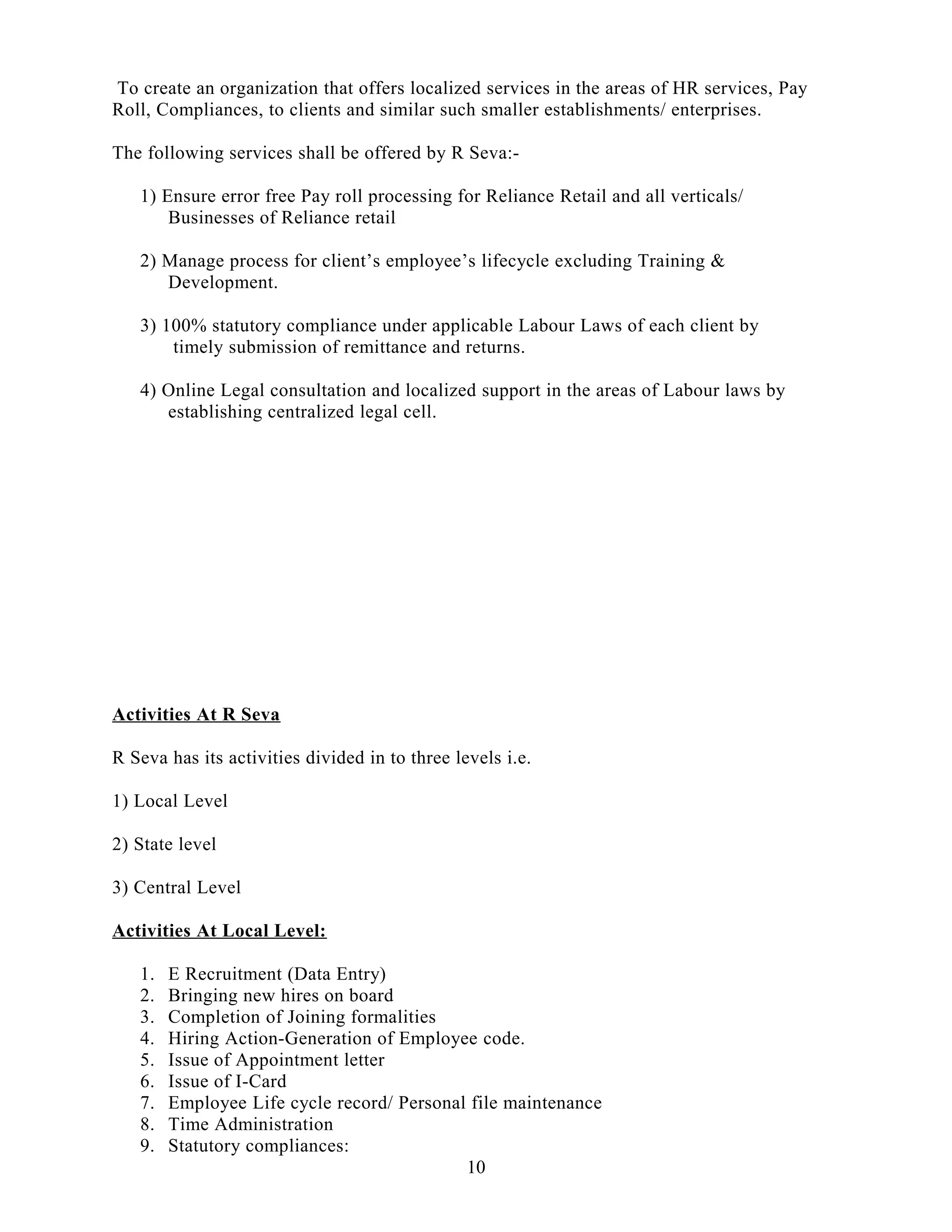 To create an organization that offers localized services in the areas of HR services, Pay
Roll, Compliances, to clients and similar such smaller establishments/ enterprises.
The following services shall be offered by R Seva:-
1) Ensure error free Pay roll processing for Reliance Retail and all verticals/
Businesses of Reliance retail
2) Manage process for client’s employee’s lifecycle excluding Training &
Development.
3) 100% statutory compliance under applicable Labour Laws of each client by
timely submission of remittance and returns.
4) Online Legal consultation and localized support in the areas of Labour laws by
establishing centralized legal cell.
Activities At R Seva
R Seva has its activities divided in to three levels i.e.
1) Local Level
2) State level
3) Central Level
Activities At Local Level:
1. E Recruitment (Data Entry)
2. Bringing new hires on board
3. Completion of Joining formalities
4. Hiring Action-Generation of Employee code.
5. Issue of Appointment letter
6. Issue of I-Card
7. Employee Life cycle record/ Personal file maintenance
8. Time Administration
9. Statutory compliances:
10
 