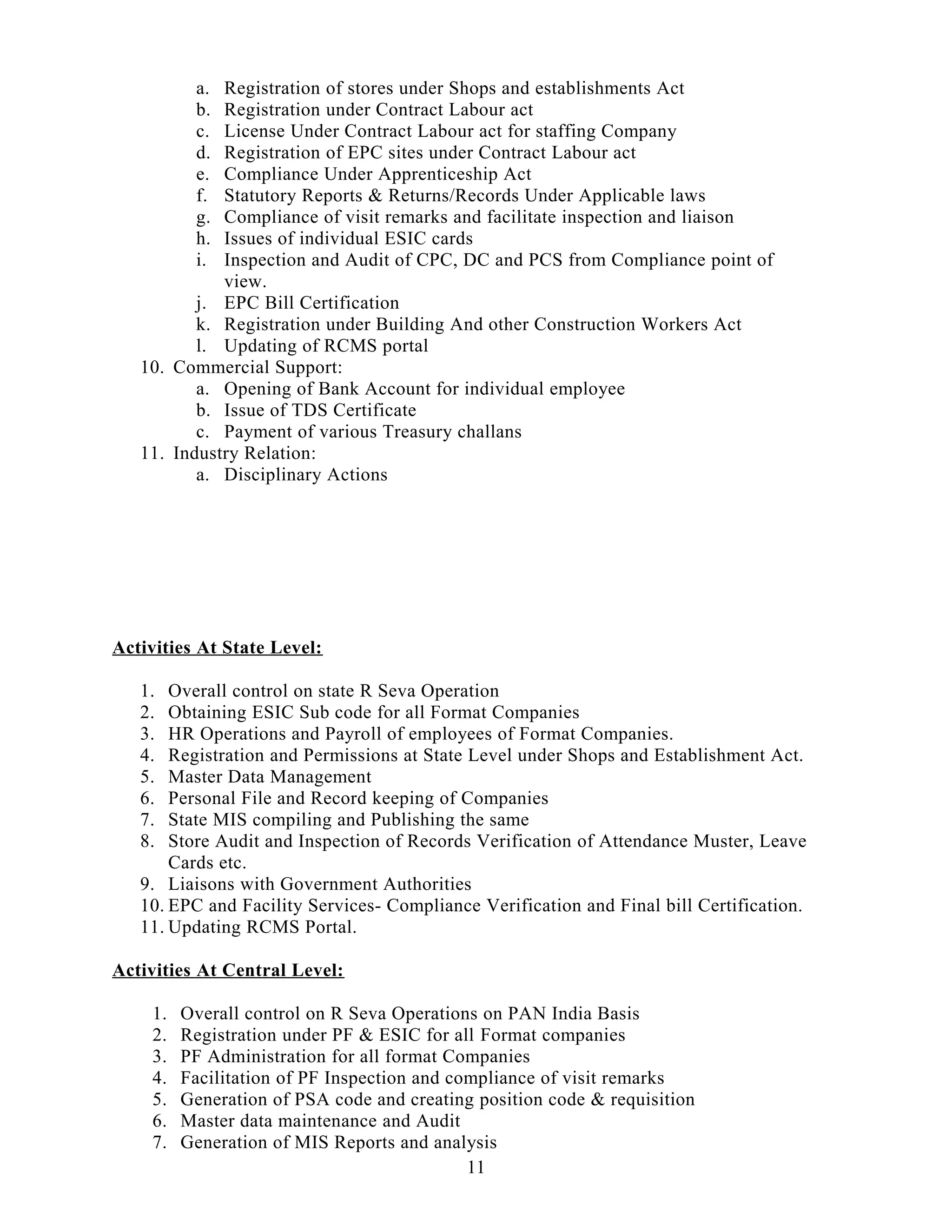 a. Registration of stores under Shops and establishments Act
b. Registration under Contract Labour act
c. License Under Contract Labour act for staffing Company
d. Registration of EPC sites under Contract Labour act
e. Compliance Under Apprenticeship Act
f. Statutory Reports & Returns/Records Under Applicable laws
g. Compliance of visit remarks and facilitate inspection and liaison
h. Issues of individual ESIC cards
i. Inspection and Audit of CPC, DC and PCS from Compliance point of
view.
j. EPC Bill Certification
k. Registration under Building And other Construction Workers Act
l. Updating of RCMS portal
10. Commercial Support:
a. Opening of Bank Account for individual employee
b. Issue of TDS Certificate
c. Payment of various Treasury challans
11. Industry Relation:
a. Disciplinary Actions
Activities At State Level:
1. Overall control on state R Seva Operation
2. Obtaining ESIC Sub code for all Format Companies
3. HR Operations and Payroll of employees of Format Companies.
4. Registration and Permissions at State Level under Shops and Establishment Act.
5. Master Data Management
6. Personal File and Record keeping of Companies
7. State MIS compiling and Publishing the same
8. Store Audit and Inspection of Records Verification of Attendance Muster, Leave
Cards etc.
9. Liaisons with Government Authorities
10. EPC and Facility Services- Compliance Verification and Final bill Certification.
11. Updating RCMS Portal.
Activities At Central Level:
1. Overall control on R Seva Operations on PAN India Basis
2. Registration under PF & ESIC for all Format companies
3. PF Administration for all format Companies
4. Facilitation of PF Inspection and compliance of visit remarks
5. Generation of PSA code and creating position code & requisition
6. Master data maintenance and Audit
7. Generation of MIS Reports and analysis
11
 