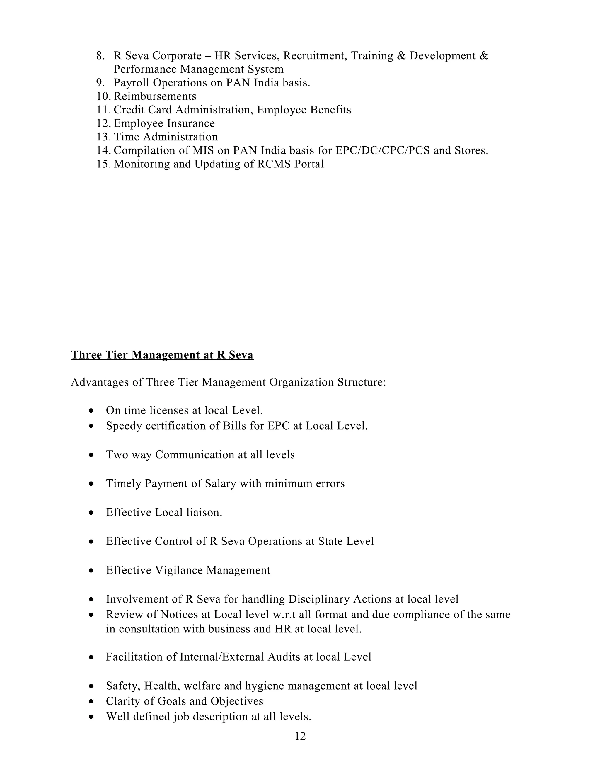 8. R Seva Corporate – HR Services, Recruitment, Training & Development &
Performance Management System
9. Payroll Operations on PAN India basis.
10. Reimbursements
11. Credit Card Administration, Employee Benefits
12. Employee Insurance
13. Time Administration
14. Compilation of MIS on PAN India basis for EPC/DC/CPC/PCS and Stores.
15. Monitoring and Updating of RCMS Portal
Three Tier Management at R Seva
Advantages of Three Tier Management Organization Structure:
• On time licenses at local Level.
• Speedy certification of Bills for EPC at Local Level.
• Two way Communication at all levels
• Timely Payment of Salary with minimum errors
• Effective Local liaison.
• Effective Control of R Seva Operations at State Level
• Effective Vigilance Management
• Involvement of R Seva for handling Disciplinary Actions at local level
• Review of Notices at Local level w.r.t all format and due compliance of the same
in consultation with business and HR at local level.
• Facilitation of Internal/External Audits at local Level
• Safety, Health, welfare and hygiene management at local level
• Clarity of Goals and Objectives
• Well defined job description at all levels.
12
 