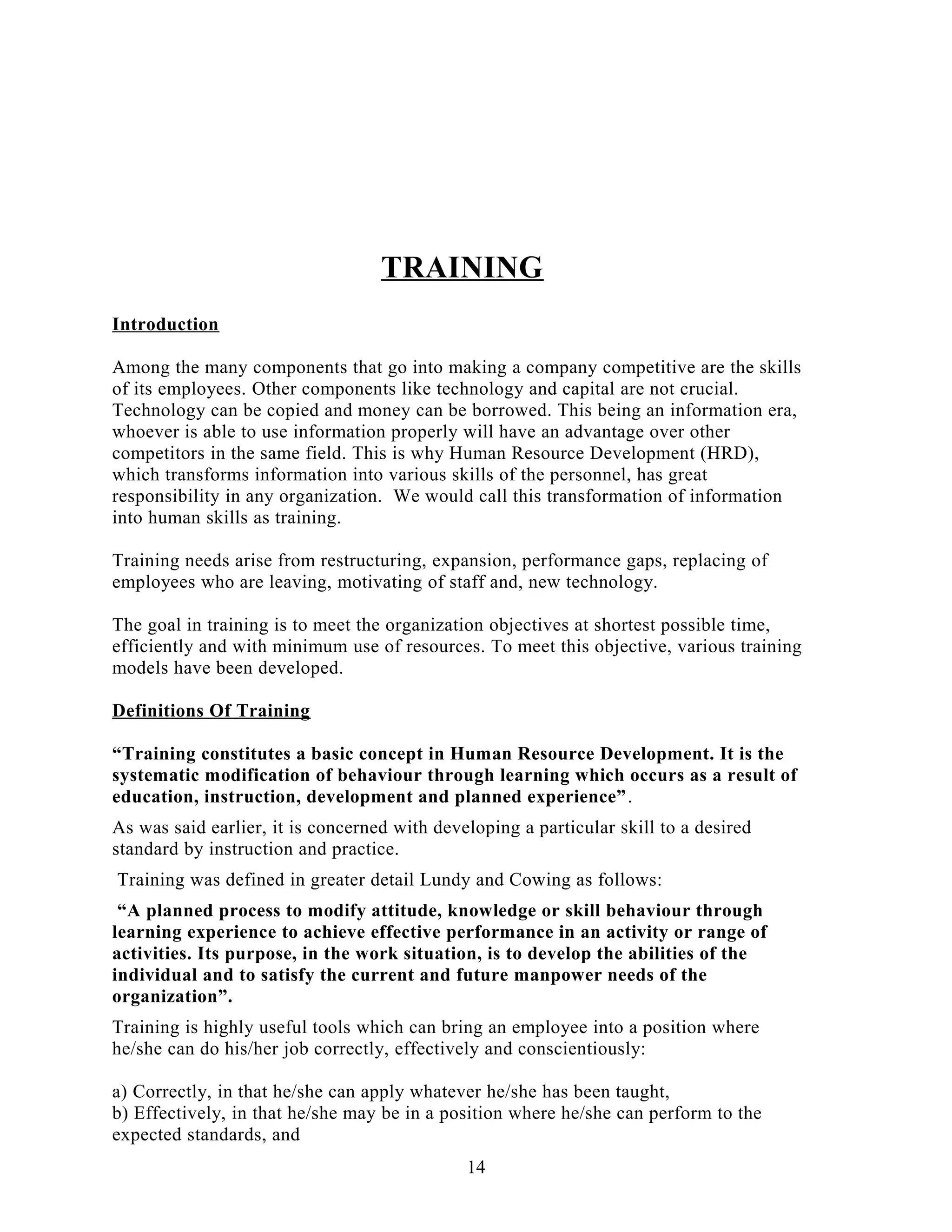 TRAINING
Introduction
Among the many components that go into making a company competitive are the skills
of its employees. Other components like technology and capital are not crucial.
Technology can be copied and money can be borrowed. This being an information era,
whoever is able to use information properly will have an advantage over other
competitors in the same field. This is why Human Resource Development (HRD),
which transforms information into various skills of the personnel, has great
responsibility in any organization. We would call this transformation of information
into human skills as training.
Training needs arise from restructuring, expansion, performance gaps, replacing of
employees who are leaving, motivating of staff and, new technology.
The goal in training is to meet the organization objectives at shortest possible time,
efficiently and with minimum use of resources. To meet this objective, various training
models have been developed.
Definitions Of Training
“Training constitutes a basic concept in Human Resource Development. It is the
systematic modification of behaviour through learning which occurs as a result of
education, instruction, development and planned experience”.
As was said earlier, it is concerned with developing a particular skill to a desired
standard by instruction and practice.
Training was defined in greater detail Lundy and Cowing as follows:
“A planned process to modify attitude, knowledge or skill behaviour through
learning experience to achieve effective performance in an activity or range of
activities. Its purpose, in the work situation, is to develop the abilities of the
individual and to satisfy the current and future manpower needs of the
organization”.
Training is highly useful tools which can bring an employee into a position where
he/she can do his/her job correctly, effectively and conscientiously:
a) Correctly, in that he/she can apply whatever he/she has been taught,
b) Effectively, in that he/she may be in a position where he/she can perform to the
expected standards, and
14
 