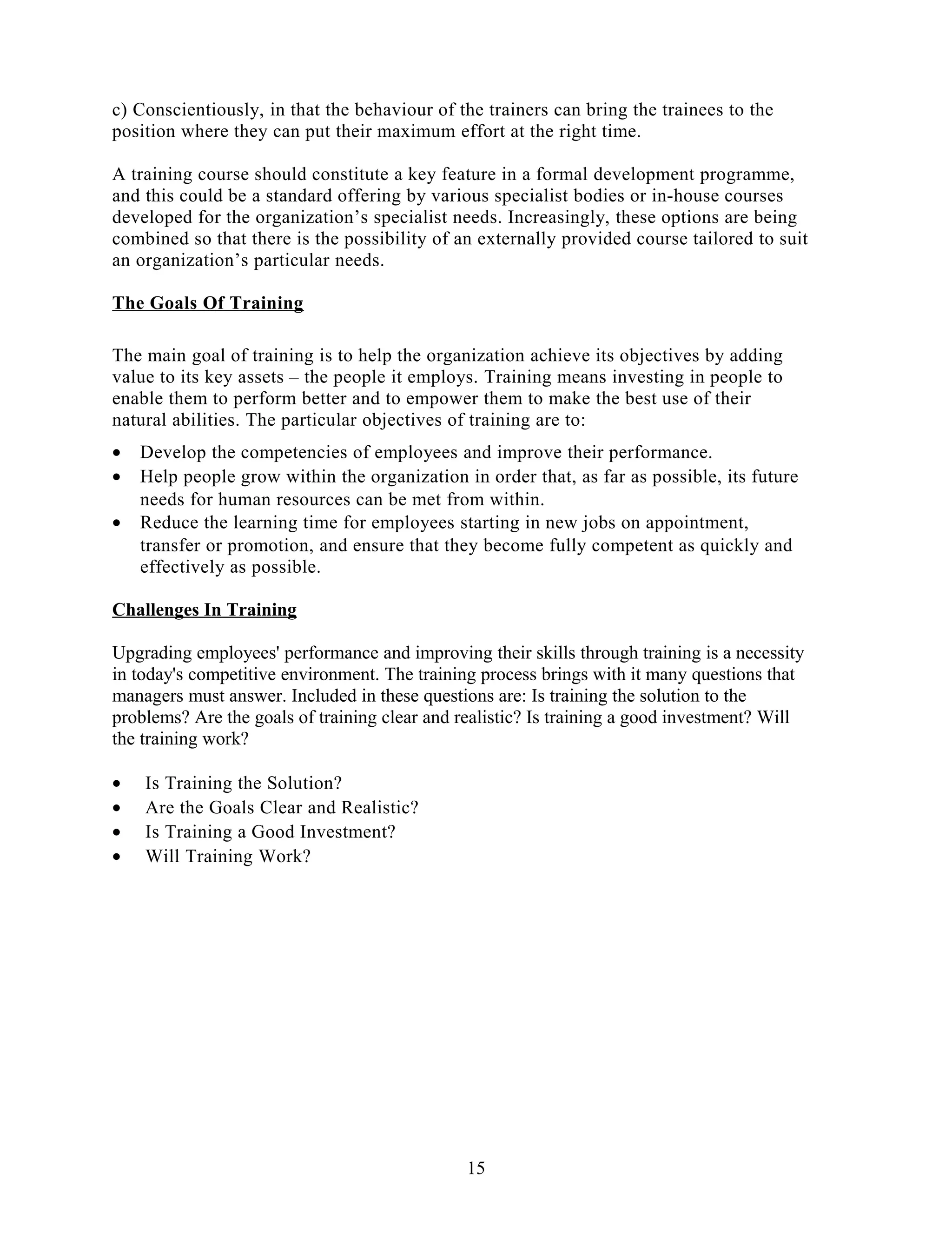 c) Conscientiously, in that the behaviour of the trainers can bring the trainees to the
position where they can put their maximum effort at the right time.
A training course should constitute a key feature in a formal development programme,
and this could be a standard offering by various specialist bodies or in-house courses
developed for the organization’s specialist needs. Increasingly, these options are being
combined so that there is the possibility of an externally provided course tailored to suit
an organization’s particular needs.
The Goals Of Training
The main goal of training is to help the organization achieve its objectives by adding
value to its key assets – the people it employs. Training means investing in people to
enable them to perform better and to empower them to make the best use of their
natural abilities. The particular objectives of training are to:
• Develop the competencies of employees and improve their performance.
• Help people grow within the organization in order that, as far as possible, its future
needs for human resources can be met from within.
• Reduce the learning time for employees starting in new jobs on appointment,
transfer or promotion, and ensure that they become fully competent as quickly and
effectively as possible.
Challenges In Training
Upgrading employees' performance and improving their skills through training is a necessity
in today's competitive environment. The training process brings with it many questions that
managers must answer. Included in these questions are: Is training the solution to the
problems? Are the goals of training clear and realistic? Is training a good investment? Will
the training work?
• Is Training the Solution?
• Are the Goals Clear and Realistic?
• Is Training a Good Investment?
• Will Training Work?
15
 