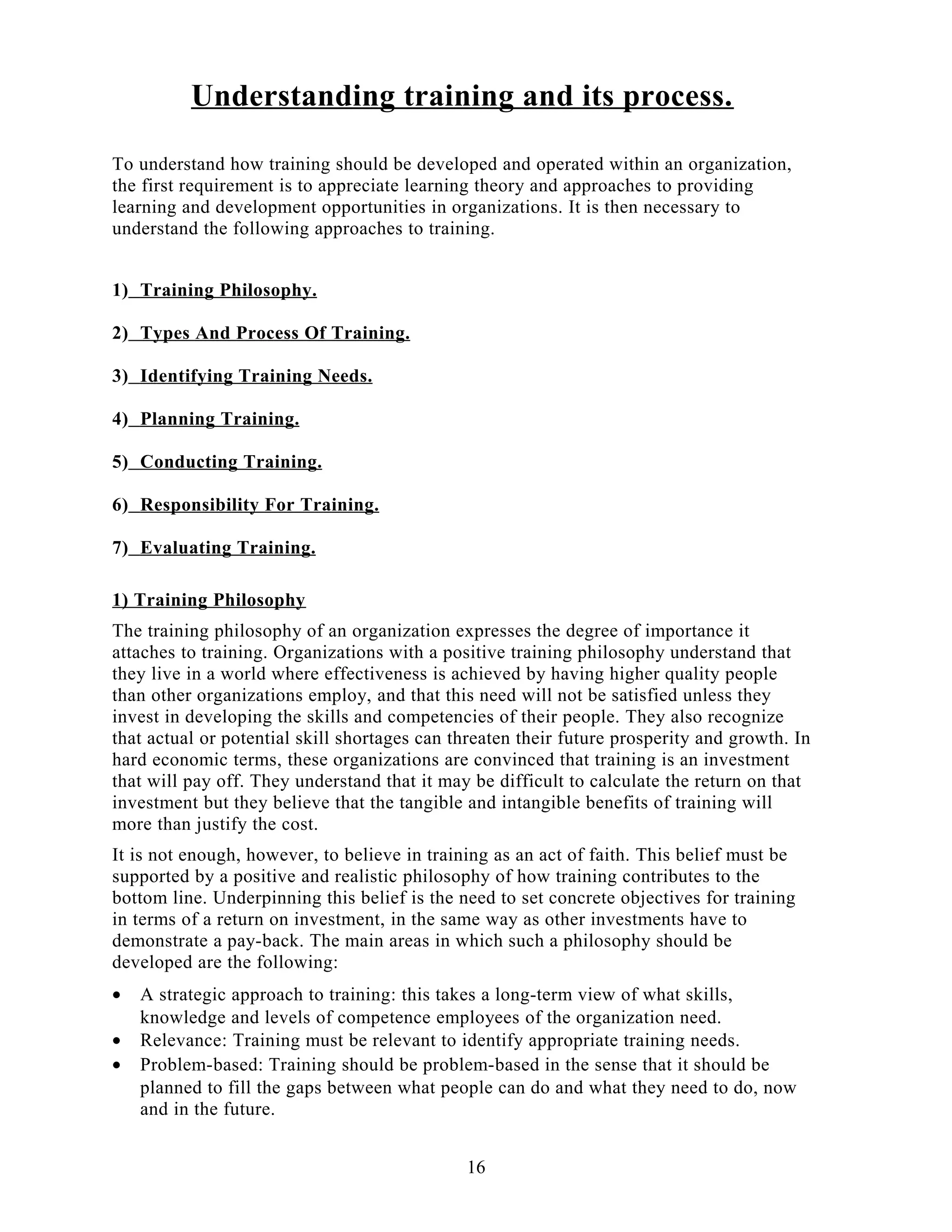 Understanding training and its process.
To understand how training should be developed and operated within an organization,
the first requirement is to appreciate learning theory and approaches to providing
learning and development opportunities in organizations. It is then necessary to
understand the following approaches to training.
1) Training Philosophy.
2) Types And Process Of Training.
3) Identifying Training Needs.
4) Planning Training.
5) Conducting Training.
6) Responsibility For Training.
7) Evaluating Training.
1) Training Philosophy
The training philosophy of an organization expresses the degree of importance it
attaches to training. Organizations with a positive training philosophy understand that
they live in a world where effectiveness is achieved by having higher quality people
than other organizations employ, and that this need will not be satisfied unless they
invest in developing the skills and competencies of their people. They also recognize
that actual or potential skill shortages can threaten their future prosperity and growth. In
hard economic terms, these organizations are convinced that training is an investment
that will pay off. They understand that it may be difficult to calculate the return on that
investment but they believe that the tangible and intangible benefits of training will
more than justify the cost.
It is not enough, however, to believe in training as an act of faith. This belief must be
supported by a positive and realistic philosophy of how training contributes to the
bottom line. Underpinning this belief is the need to set concrete objectives for training
in terms of a return on investment, in the same way as other investments have to
demonstrate a pay-back. The main areas in which such a philosophy should be
developed are the following:
• A strategic approach to training: this takes a long-term view of what skills,
knowledge and levels of competence employees of the organization need.
• Relevance: Training must be relevant to identify appropriate training needs.
• Problem-based: Training should be problem-based in the sense that it should be
planned to fill the gaps between what people can do and what they need to do, now
and in the future.
16
 