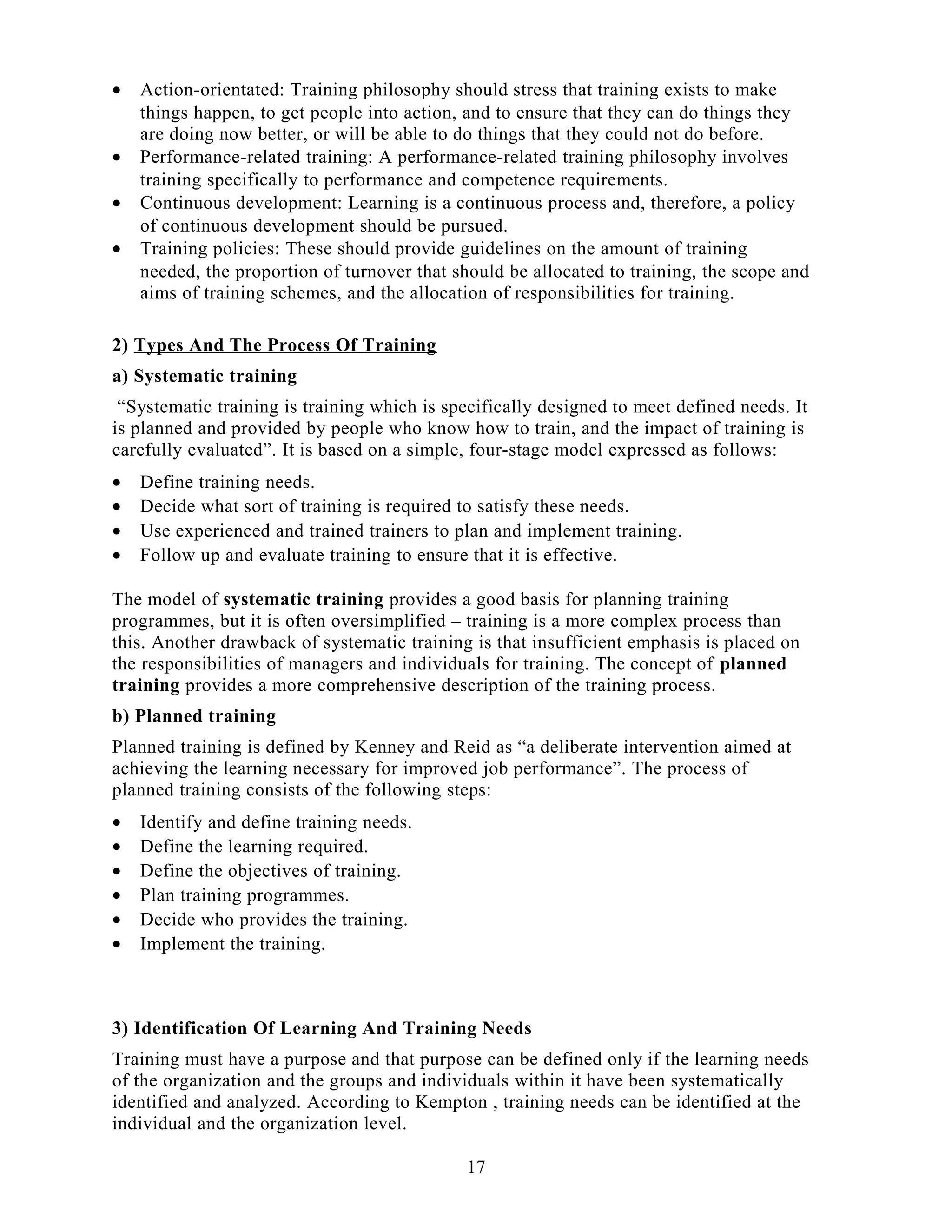 • Action-orientated: Training philosophy should stress that training exists to make
things happen, to get people into action, and to ensure that they can do things they
are doing now better, or will be able to do things that they could not do before.
• Performance-related training: A performance-related training philosophy involves
training specifically to performance and competence requirements.
• Continuous development: Learning is a continuous process and, therefore, a policy
of continuous development should be pursued.
• Training policies: These should provide guidelines on the amount of training
needed, the proportion of turnover that should be allocated to training, the scope and
aims of training schemes, and the allocation of responsibilities for training.
2) Types And The Process Of Training
a) Systematic training
“Systematic training is training which is specifically designed to meet defined needs. It
is planned and provided by people who know how to train, and the impact of training is
carefully evaluated”. It is based on a simple, four-stage model expressed as follows:
• Define training needs.
• Decide what sort of training is required to satisfy these needs.
• Use experienced and trained trainers to plan and implement training.
• Follow up and evaluate training to ensure that it is effective.
The model of systematic training provides a good basis for planning training
programmes, but it is often oversimplified – training is a more complex process than
this. Another drawback of systematic training is that insufficient emphasis is placed on
the responsibilities of managers and individuals for training. The concept of planned
training provides a more comprehensive description of the training process.
b) Planned training
Planned training is defined by Kenney and Reid as “a deliberate intervention aimed at
achieving the learning necessary for improved job performance”. The process of
planned training consists of the following steps:
• Identify and define training needs.
• Define the learning required.
• Define the objectives of training.
• Plan training programmes.
• Decide who provides the training.
• Implement the training.
3) Identification Of Learning And Training Needs
Training must have a purpose and that purpose can be defined only if the learning needs
of the organization and the groups and individuals within it have been systematically
identified and analyzed. According to Kempton , training needs can be identified at the
individual and the organization level.
17
 