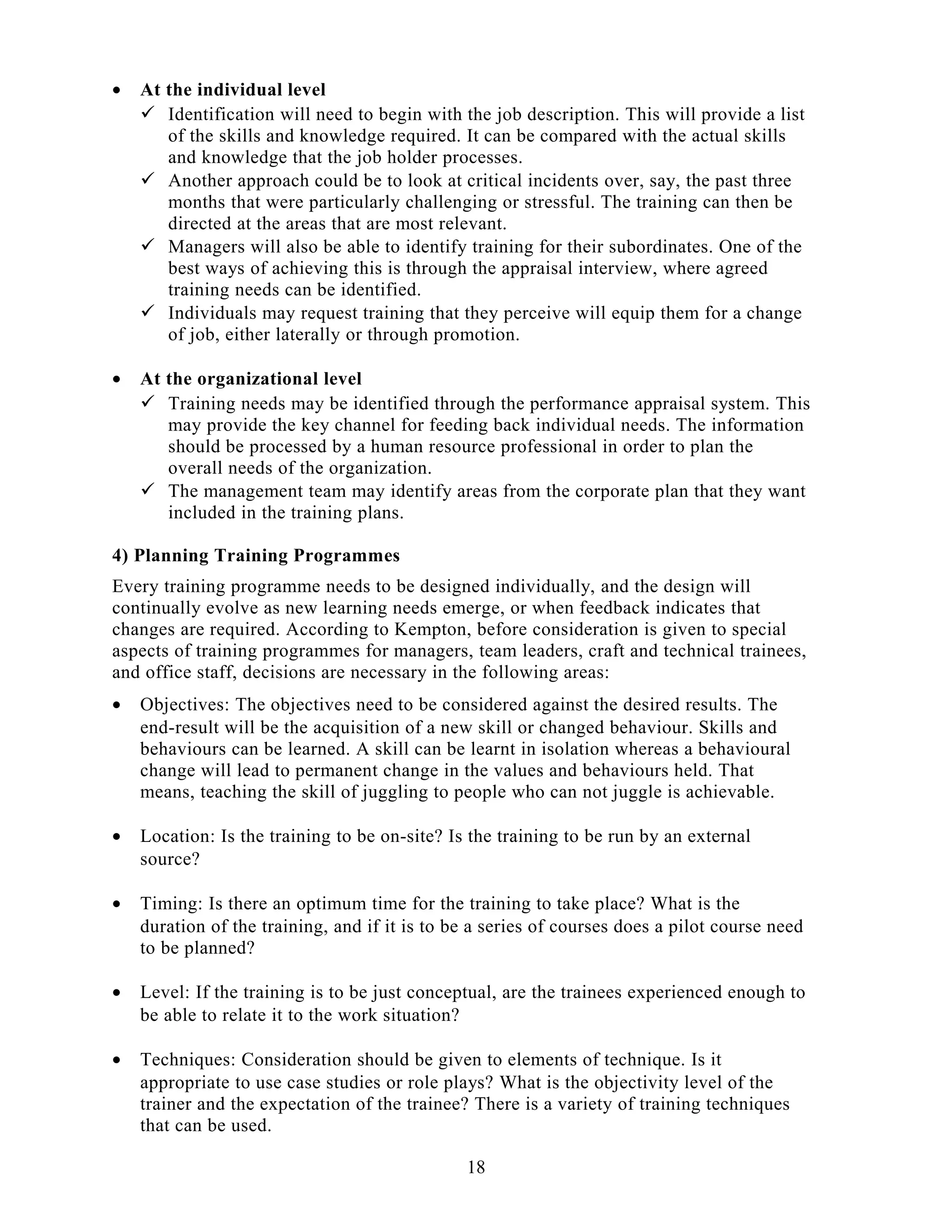 • At the individual level
 Identification will need to begin with the job description. This will provide a list
of the skills and knowledge required. It can be compared with the actual skills
and knowledge that the job holder processes.
 Another approach could be to look at critical incidents over, say, the past three
months that were particularly challenging or stressful. The training can then be
directed at the areas that are most relevant.
 Managers will also be able to identify training for their subordinates. One of the
best ways of achieving this is through the appraisal interview, where agreed
training needs can be identified.
 Individuals may request training that they perceive will equip them for a change
of job, either laterally or through promotion.
• At the organizational level
 Training needs may be identified through the performance appraisal system. This
may provide the key channel for feeding back individual needs. The information
should be processed by a human resource professional in order to plan the
overall needs of the organization.
 The management team may identify areas from the corporate plan that they want
included in the training plans.
4) Planning Training Programmes
Every training programme needs to be designed individually, and the design will
continually evolve as new learning needs emerge, or when feedback indicates that
changes are required. According to Kempton, before consideration is given to special
aspects of training programmes for managers, team leaders, craft and technical trainees,
and office staff, decisions are necessary in the following areas:
• Objectives: The objectives need to be considered against the desired results. The
end-result will be the acquisition of a new skill or changed behaviour. Skills and
behaviours can be learned. A skill can be learnt in isolation whereas a behavioural
change will lead to permanent change in the values and behaviours held. That
means, teaching the skill of juggling to people who can not juggle is achievable.
• Location: Is the training to be on-site? Is the training to be run by an external
source?
• Timing: Is there an optimum time for the training to take place? What is the
duration of the training, and if it is to be a series of courses does a pilot course need
to be planned?
• Level: If the training is to be just conceptual, are the trainees experienced enough to
be able to relate it to the work situation?
• Techniques: Consideration should be given to elements of technique. Is it
appropriate to use case studies or role plays? What is the objectivity level of the
trainer and the expectation of the trainee? There is a variety of training techniques
that can be used.
18
 