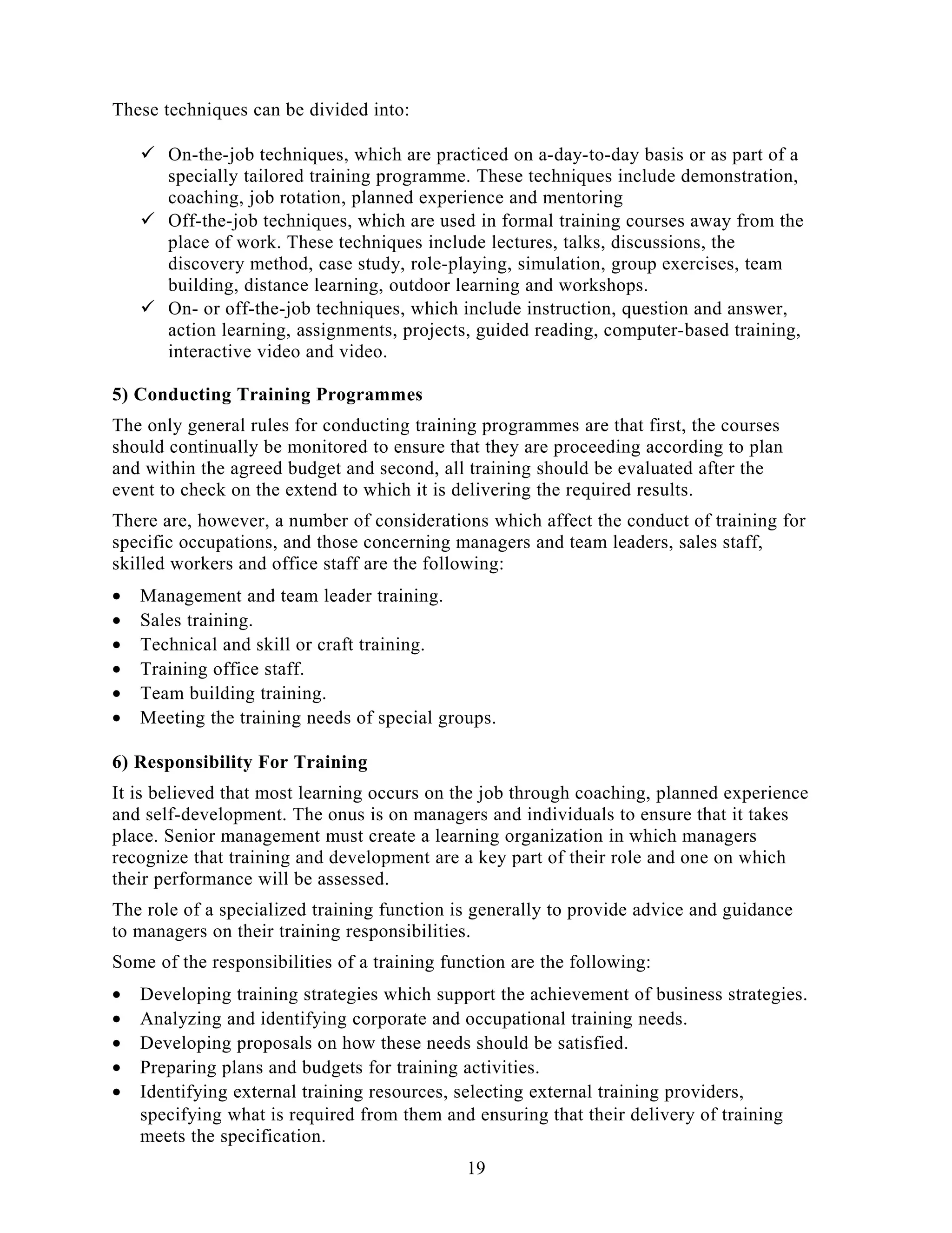 These techniques can be divided into:
 On-the-job techniques, which are practiced on a-day-to-day basis or as part of a
specially tailored training programme. These techniques include demonstration,
coaching, job rotation, planned experience and mentoring
 Off-the-job techniques, which are used in formal training courses away from the
place of work. These techniques include lectures, talks, discussions, the
discovery method, case study, role-playing, simulation, group exercises, team
building, distance learning, outdoor learning and workshops.
 On- or off-the-job techniques, which include instruction, question and answer,
action learning, assignments, projects, guided reading, computer-based training,
interactive video and video.
5) Conducting Training Programmes
The only general rules for conducting training programmes are that first, the courses
should continually be monitored to ensure that they are proceeding according to plan
and within the agreed budget and second, all training should be evaluated after the
event to check on the extend to which it is delivering the required results.
There are, however, a number of considerations which affect the conduct of training for
specific occupations, and those concerning managers and team leaders, sales staff,
skilled workers and office staff are the following:
• Management and team leader training.
• Sales training.
• Technical and skill or craft training.
• Training office staff.
• Team building training.
• Meeting the training needs of special groups.
6) Responsibility For Training
It is believed that most learning occurs on the job through coaching, planned experience
and self-development. The onus is on managers and individuals to ensure that it takes
place. Senior management must create a learning organization in which managers
recognize that training and development are a key part of their role and one on which
their performance will be assessed.
The role of a specialized training function is generally to provide advice and guidance
to managers on their training responsibilities.
Some of the responsibilities of a training function are the following:
• Developing training strategies which support the achievement of business strategies.
• Analyzing and identifying corporate and occupational training needs.
• Developing proposals on how these needs should be satisfied.
• Preparing plans and budgets for training activities.
• Identifying external training resources, selecting external training providers,
specifying what is required from them and ensuring that their delivery of training
meets the specification.
19
 