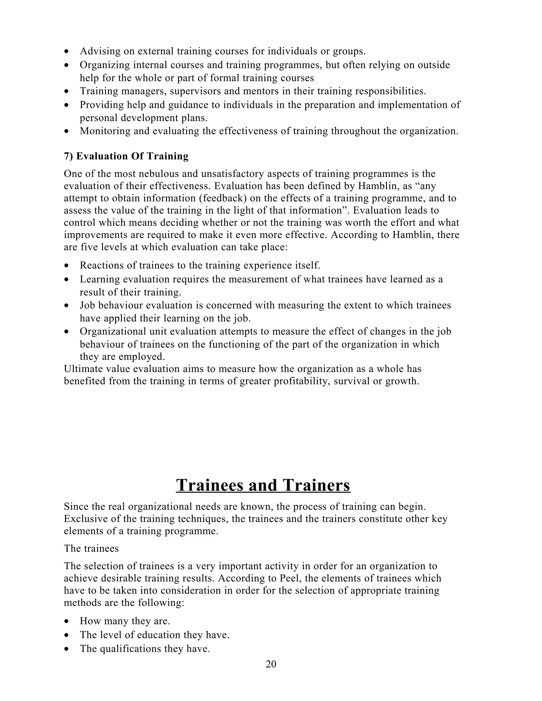 • Advising on external training courses for individuals or groups.
• Organizing internal courses and training programmes, but often relying on outside
help for the whole or part of formal training courses
• Training managers, supervisors and mentors in their training responsibilities.
• Providing help and guidance to individuals in the preparation and implementation of
personal development plans.
• Monitoring and evaluating the effectiveness of training throughout the organization.
7) Evaluation Of Training
One of the most nebulous and unsatisfactory aspects of training programmes is the
evaluation of their effectiveness. Evaluation has been defined by Hamblin, as “any
attempt to obtain information (feedback) on the effects of a training programme, and to
assess the value of the training in the light of that information”. Evaluation leads to
control which means deciding whether or not the training was worth the effort and what
improvements are required to make it even more effective. According to Hamblin, there
are five levels at which evaluation can take place:
• Reactions of trainees to the training experience itself.
• Learning evaluation requires the measurement of what trainees have learned as a
result of their training.
• Job behaviour evaluation is concerned with measuring the extent to which trainees
have applied their learning on the job.
• Organizational unit evaluation attempts to measure the effect of changes in the job
behaviour of trainees on the functioning of the part of the organization in which
they are employed.
Ultimate value evaluation aims to measure how the organization as a whole has
benefited from the training in terms of greater profitability, survival or growth.
Trainees and Trainers
Since the real organizational needs are known, the process of training can begin.
Exclusive of the training techniques, the trainees and the trainers constitute other key
elements of a training programme.
The trainees
The selection of trainees is a very important activity in order for an organization to
achieve desirable training results. According to Peel, the elements of trainees which
have to be taken into consideration in order for the selection of appropriate training
methods are the following:
• How many they are.
• The level of education they have.
• The qualifications they have.
20
 